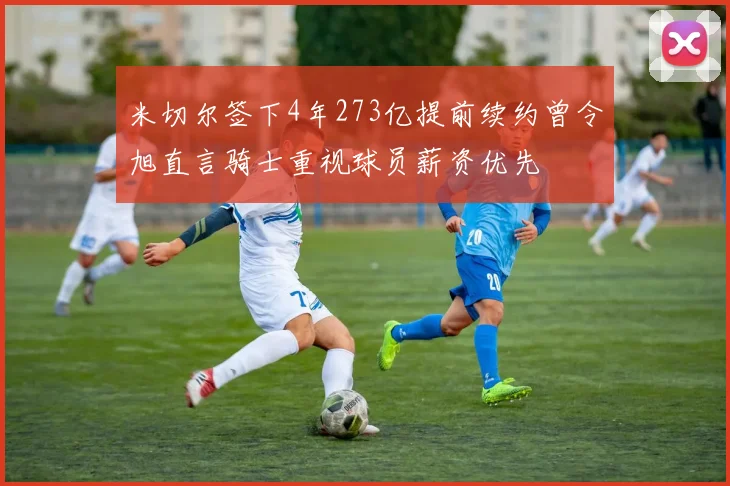米切尔签下4年273亿提前续约曾令旭直言骑士重视球员薪资优先