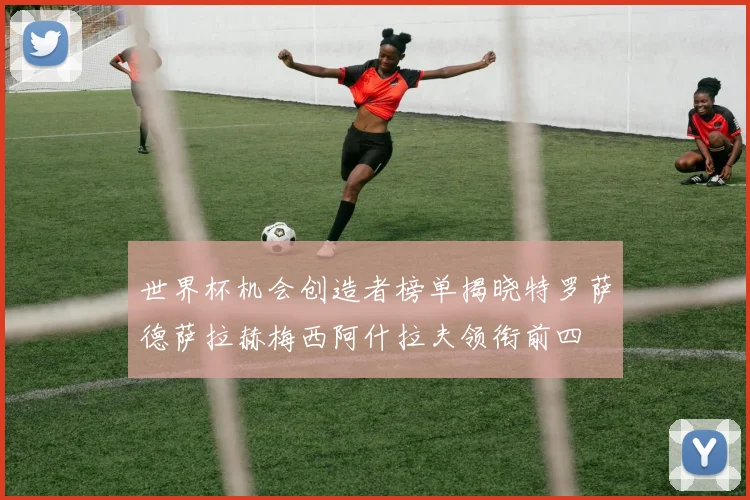 世界杯机会创造者榜单揭晓特罗萨德萨拉赫梅西阿什拉夫领衔前四
