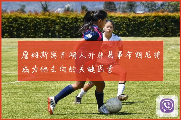 詹姆斯离开湖人并非易事布朗尼将成为他去向的关键因素
