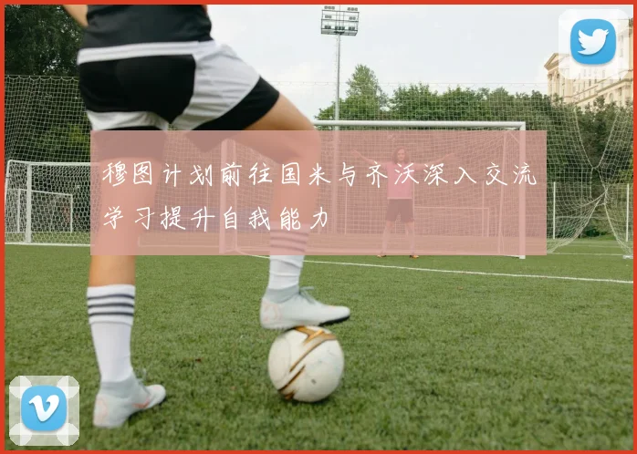 穆图计划前往国米与齐沃深入交流学习提升自我能力