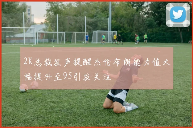 2K总裁发声提醒杰伦布朗能力值大幅提升至95引发关注