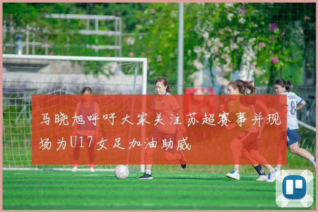 马晓旭呼吁大家关注苏超赛事并现场为U17女足加油助威