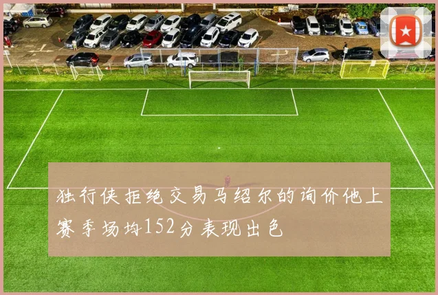 独行侠拒绝交易马绍尔的询价他上赛季场均152分表现出色