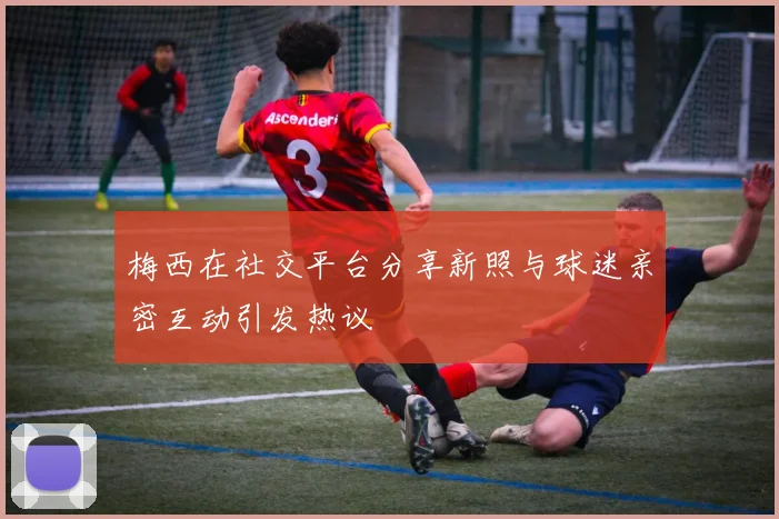 梅西在社交平台分享新照与球迷亲密互动引发热议