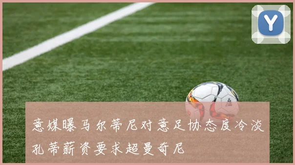 意媒曝马尔蒂尼对意足协态度冷淡孔蒂薪资要求超曼奇尼