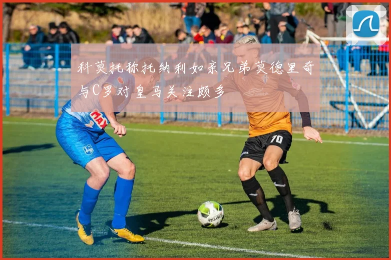 科莫托称托纳利如亲兄弟莫德里奇与C罗对皇马关注颇多