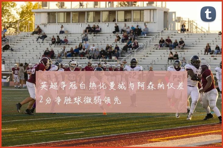 英超争冠白热化曼城与阿森纳仅差2分净胜球微弱领先