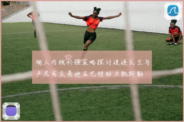 湖人内线补强策略探讨追逐瓦兰与卢尼或交易迪亚巴特助力凯斯勒