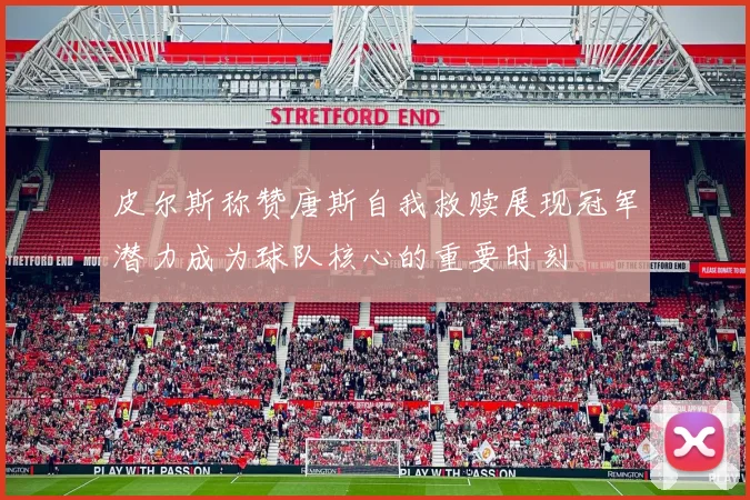皮尔斯称赞唐斯自我救赎展现冠军潜力成为球队核心的重要时刻