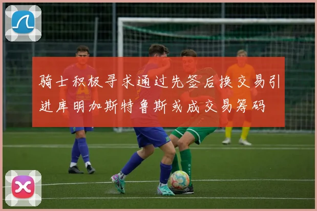 骑士积极寻求通过先签后换交易引进库明加斯特鲁斯或成交易筹码