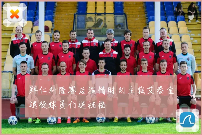 拜仁科隆赛后温情时刻主裁艾泰金退役球员们送祝福