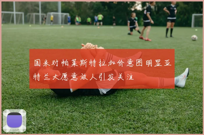国米对帕莱斯特拉加价意图明显亚特兰大愿意放人引发关注