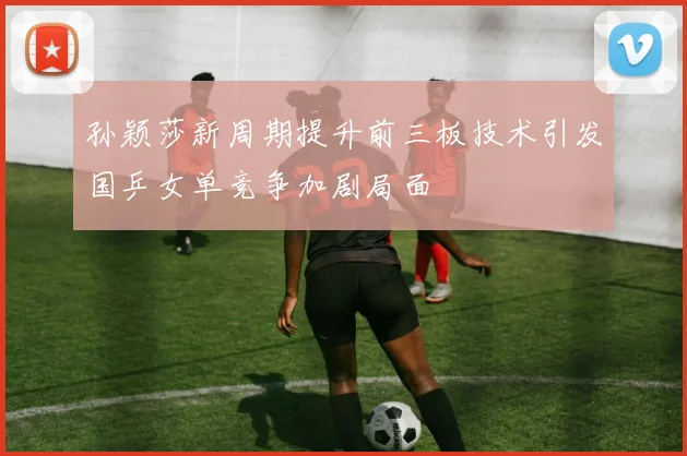 孙颖莎新周期提升前三板技术引发国乒女单竞争加剧局面