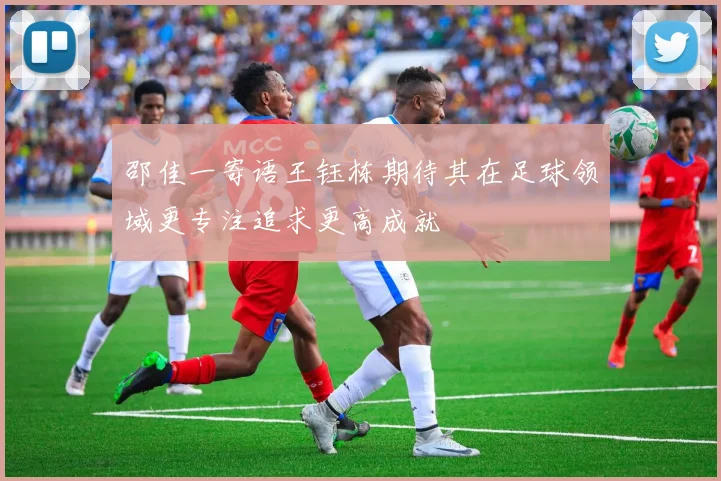 邵佳一寄语王钰栋期待其在足球领域更专注追求更高成就