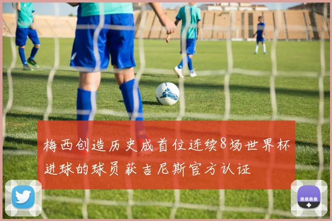 梅西创造历史成首位连续8场世界杯进球的球员获吉尼斯官方认证
