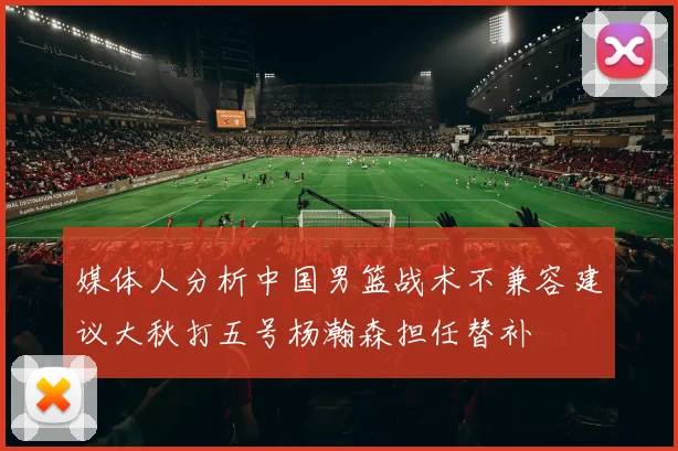 媒体人分析中国男篮战术不兼容建议大秋打五号杨瀚森担任替补