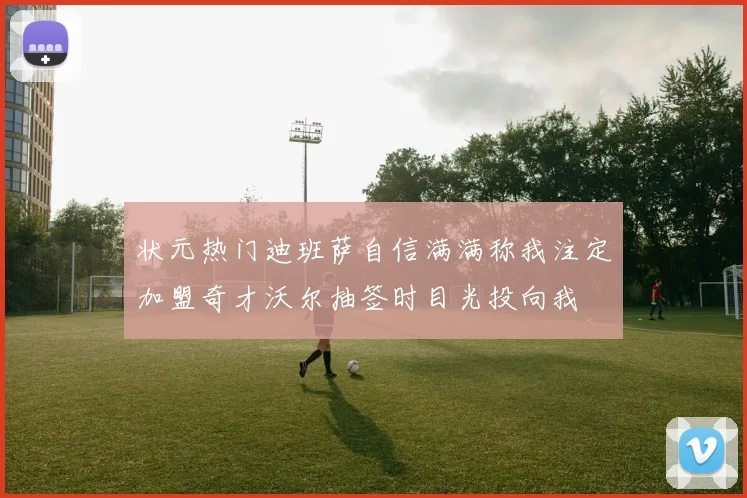 状元热门迪班萨自信满满称我注定加盟奇才沃尔抽签时目光投向我