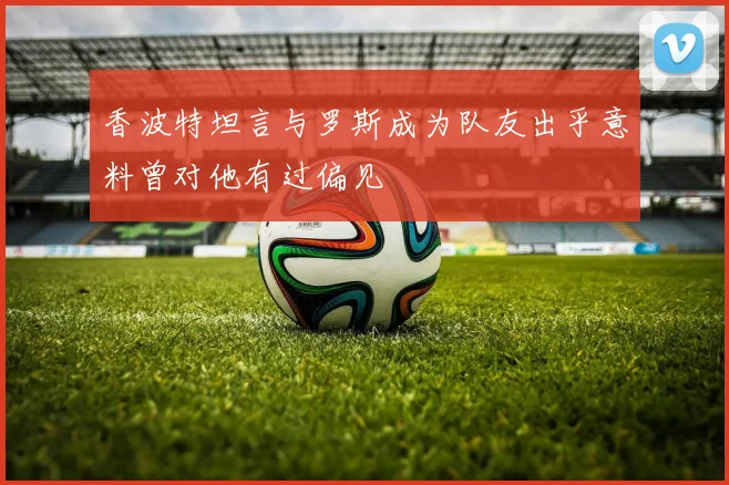 香波特坦言与罗斯成为队友出乎意料曾对他有过偏见