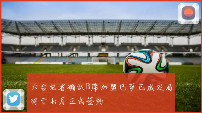 六台记者确认B席加盟巴萨已成定局将于七月正式签约