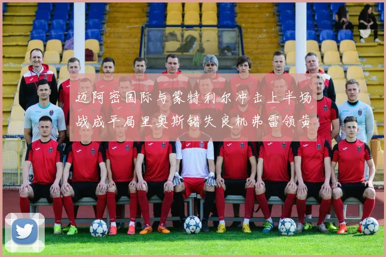 迈阿密国际与蒙特利尔冲击上半场战成平局里奥斯错失良机弗雷领黄牌