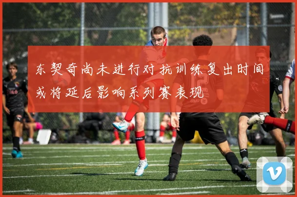 东契奇尚未进行对抗训练复出时间或将延后影响系列赛表现