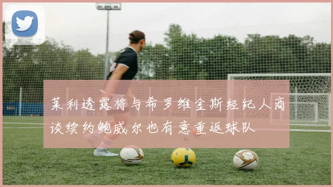 莱利透露将与希罗维金斯经纪人商谈续约鲍威尔也有意重返球队
