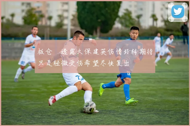 板仓滉透露久保建英伤情好转期待只是轻微受伤希望尽快复出