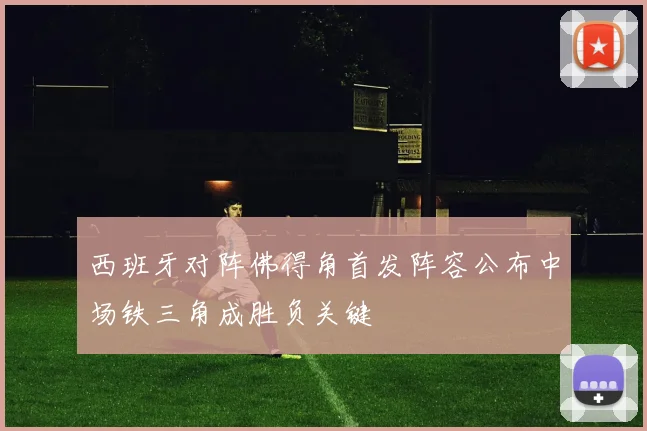 西班牙对阵佛得角首发阵容公布中场铁三角成胜负关键