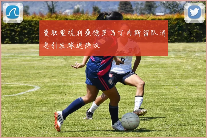 曼联重视利桑德罗马丁内斯留队消息引发球迷热议
