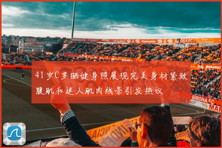41岁C罗晒健身照展现完美身材紧致腹肌和迷人肌肉线条引发热议