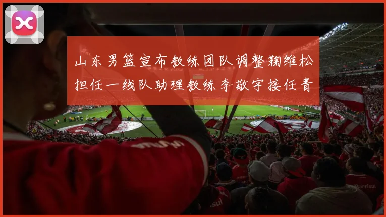 山东男篮宣布教练团队调整鞠维松担任一线队助理教练李敬宇接任青年队主教练